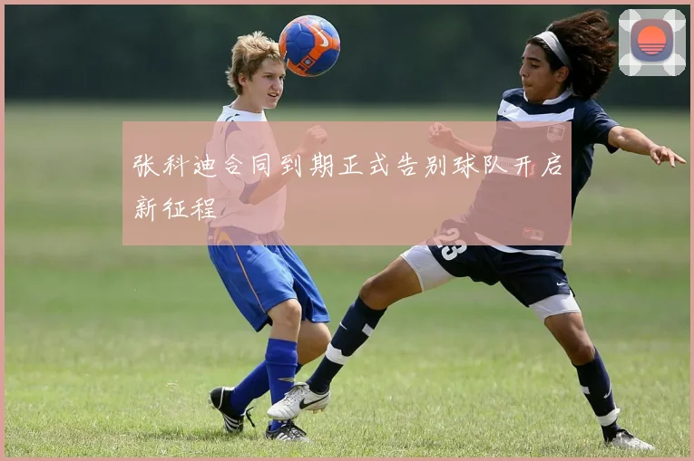 张科迪合同到期正式告别球队开启新征程