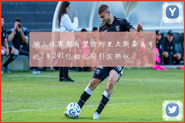 湖人休赛期有望续约里夫斯最高可达5年241亿的合同引发热议