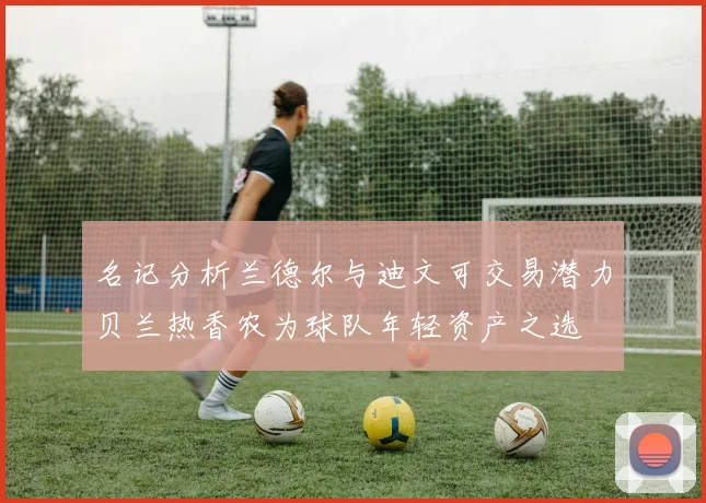 名记分析兰德尔与迪文可交易潜力贝兰热香农为球队年轻资产之选