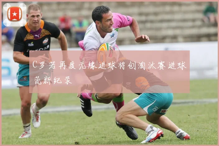 C罗若再度无缘进球将创淘汰赛进球荒新纪录