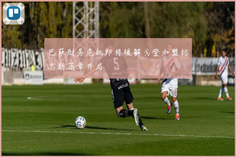 巴萨财务危机即将缓解戈登加盟标志新篇章开启
