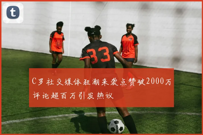 C罗社交媒体狂潮来袭点赞破2000万评论超百万引发热议