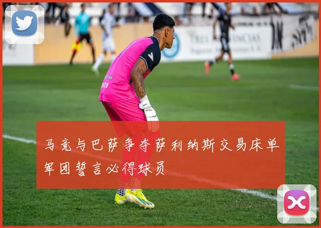 马竞与巴萨争夺萨利纳斯交易床单军团誓言必得球员