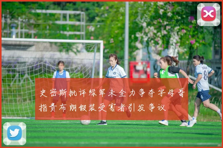 史密斯批评绿军未全力争夺字母哥指责布朗假装受害者引发争议