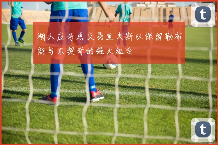 湖人应考虑交易里夫斯以保留勒布朗与东契奇的强大组合