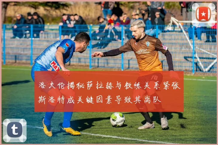 洛夫伦揭秘萨拉赫与教练关系紧张斯洛特成关键因素导致其离队