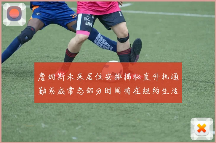 詹姆斯未来居住安排揭秘直升机通勤或成常态部分时间将在纽约生活