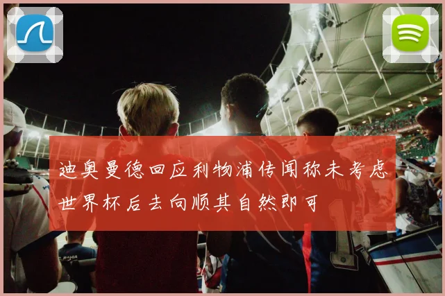 迪奥曼德回应利物浦传闻称未考虑世界杯后去向顺其自然即可