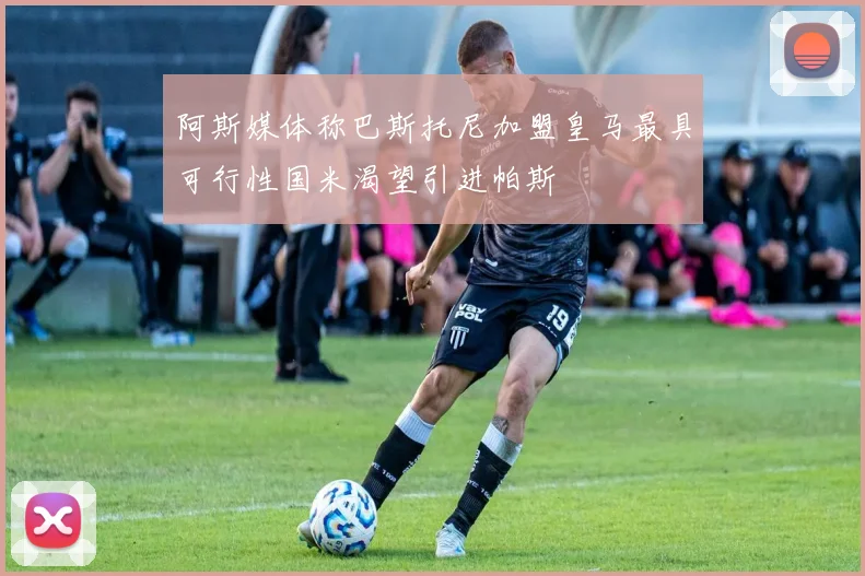 阿斯媒体称巴斯托尼加盟皇马最具可行性国米渴望引进帕斯
