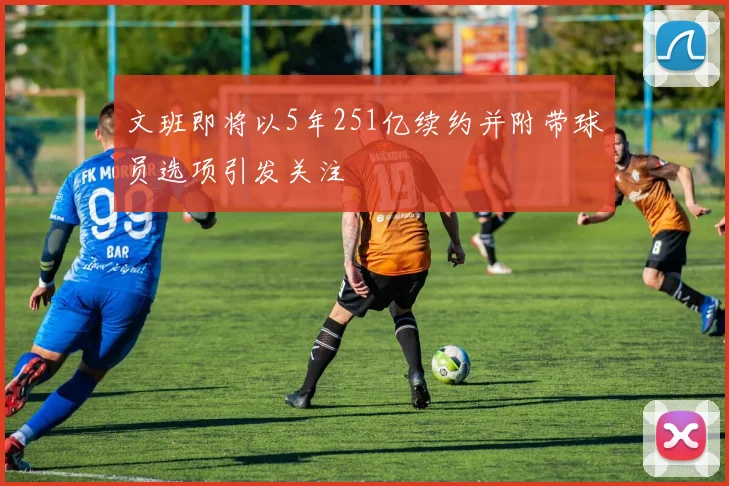 文班即将以5年251亿续约并附带球员选项引发关注