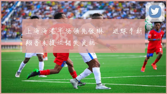 上海海港半场领先张琳芃进球李新翔吾米提江错失良机