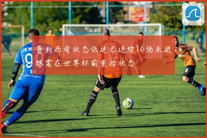 普利西奇状态低迷已连续16场未进球需在世界杯前重拾状态