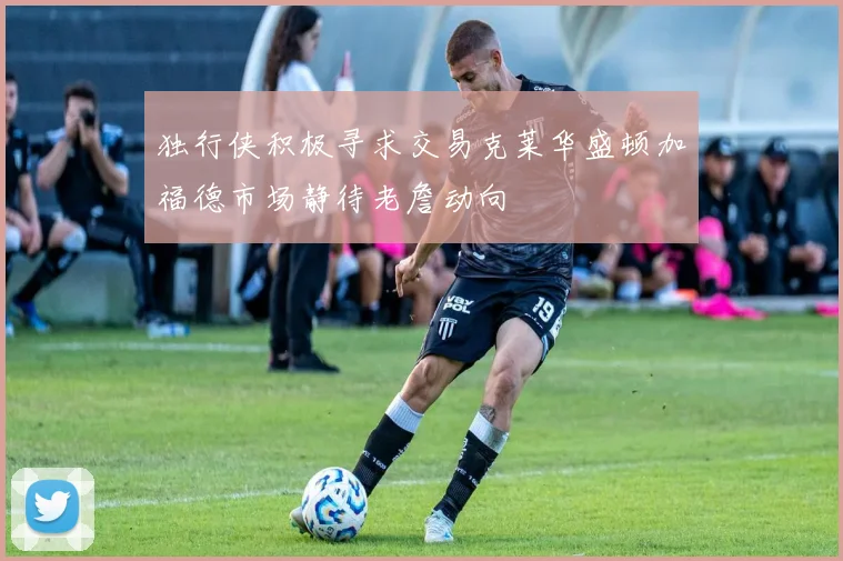 独行侠积极寻求交易克莱华盛顿加福德市场静待老詹动向