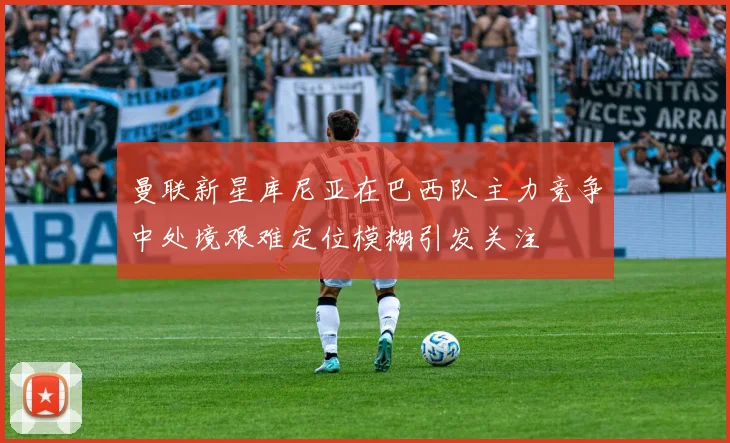 曼联新星库尼亚在巴西队主力竞争中处境艰难定位模糊引发关注