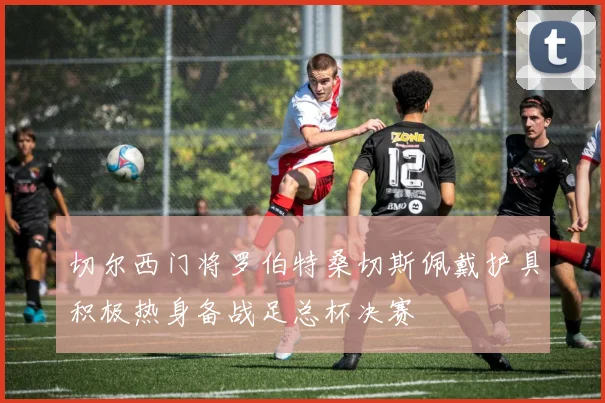 切尔西门将罗伯特桑切斯佩戴护具积极热身备战足总杯决赛