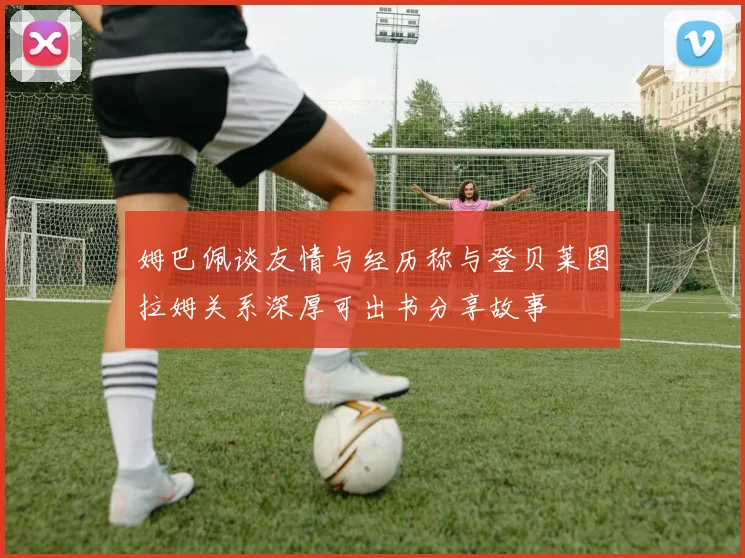 姆巴佩谈友情与经历称与登贝莱图拉姆关系深厚可出书分享故事