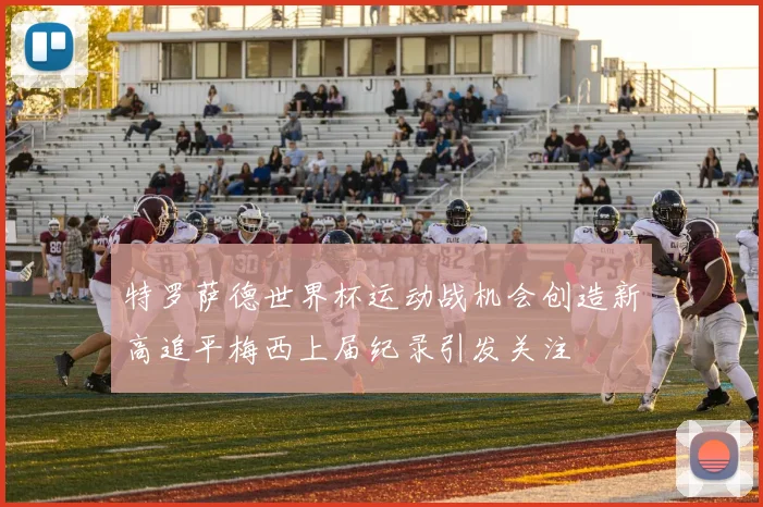 特罗萨德世界杯运动战机会创造新高追平梅西上届纪录引发关注