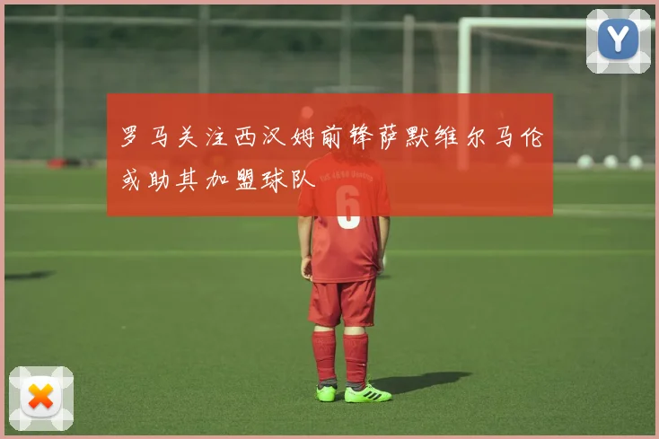 罗马关注西汉姆前锋萨默维尔马伦或助其加盟球队