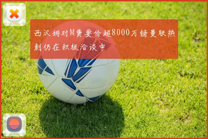 西汉姆对M费要价超8000万镑曼联热刺仍在积极洽谈中