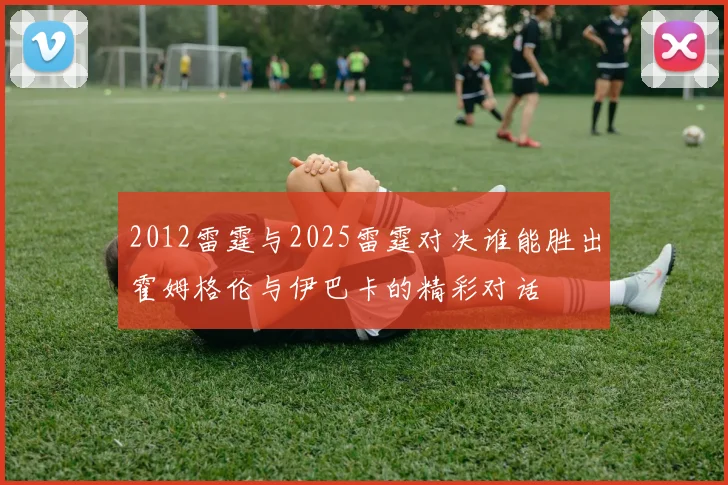 2012雷霆与2025雷霆对决谁能胜出霍姆格伦与伊巴卡的精彩对话