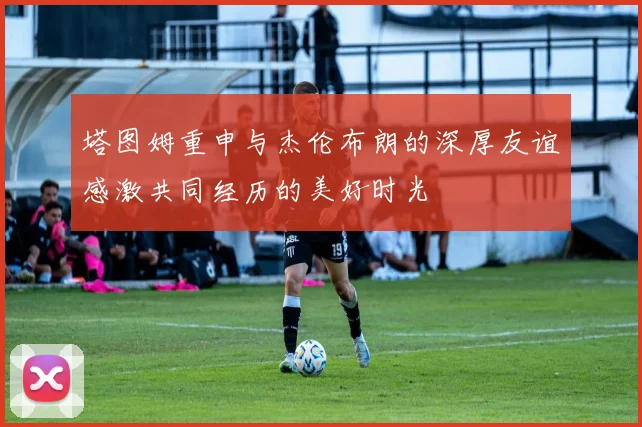 塔图姆重申与杰伦布朗的深厚友谊感激共同经历的美好时光