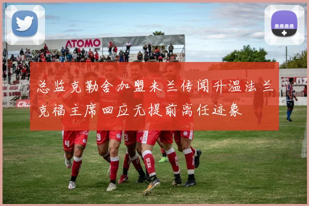 总监克勒舍加盟米兰传闻升温法兰克福主席回应无提前离任迹象