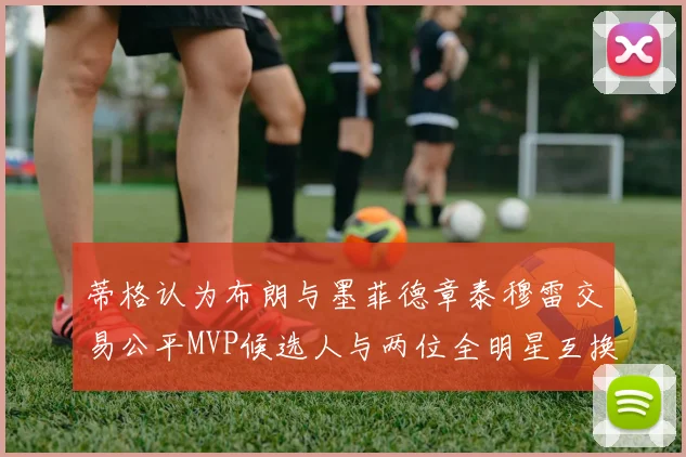 蒂格认为布朗与墨菲德章泰穆雷交易公平MVP候选人与两位全明星互换合理性分析