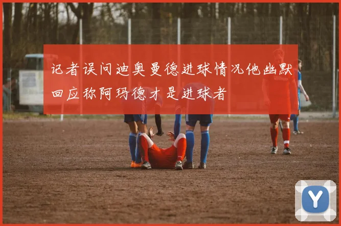 记者误问迪奥曼德进球情况他幽默回应称阿玛德才是进球者