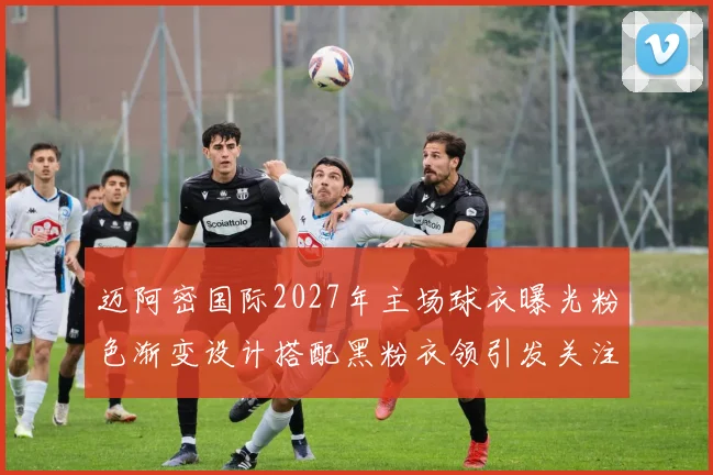迈阿密国际2027年主场球衣曝光粉色渐变设计搭配黑粉衣领引发关注