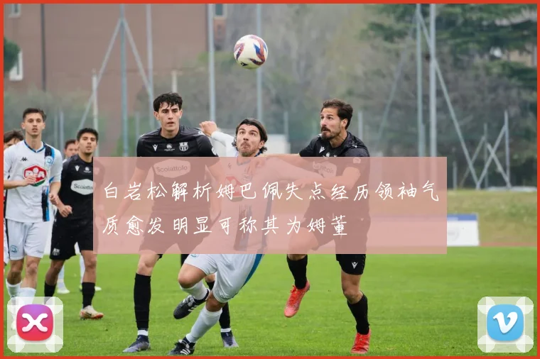 白岩松解析姆巴佩失点经历领袖气质愈发明显可称其为姆董